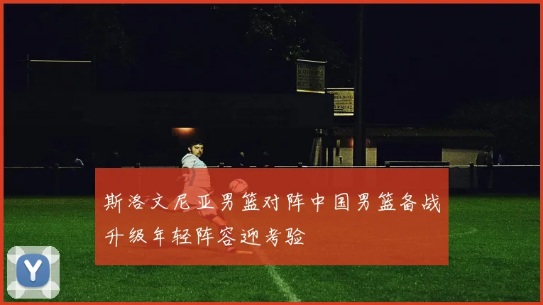 斯洛文尼亚男篮对阵中国男篮备战升级年轻阵容迎考验