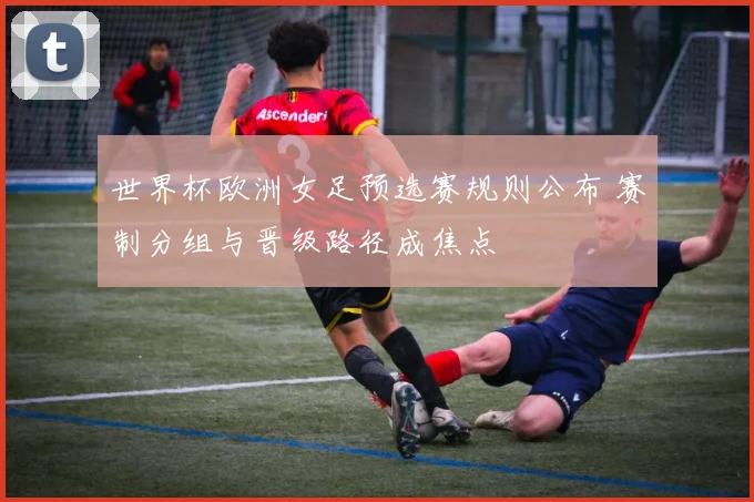 世界杯欧洲女足预选赛规则公布 赛制分组与晋级路径成焦点