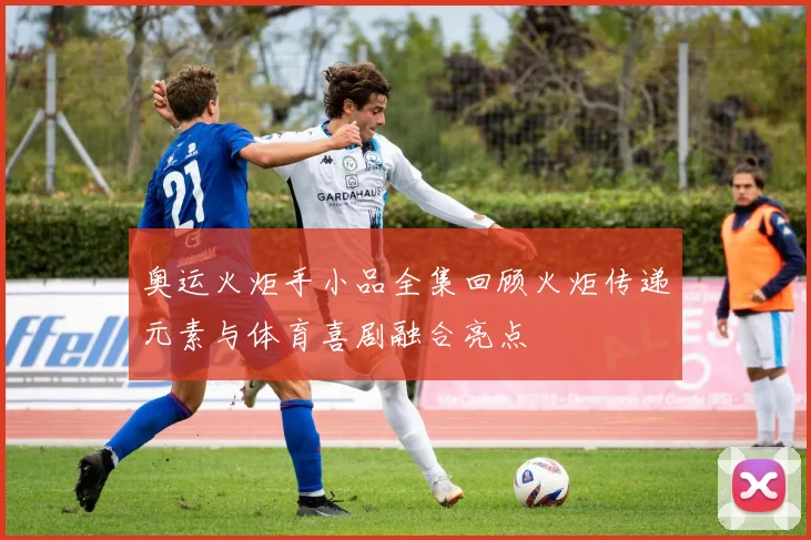 奥运火炬手小品全集回顾火炬传递元素与体育喜剧融合亮点