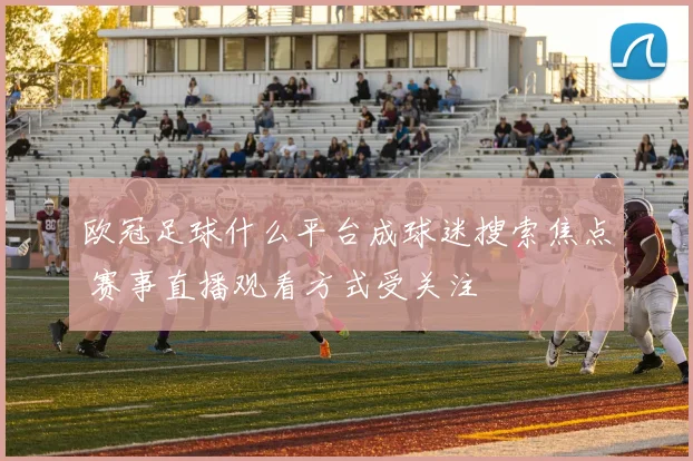 欧冠足球什么平台成球迷搜索焦点 赛事直播观看方式受关注