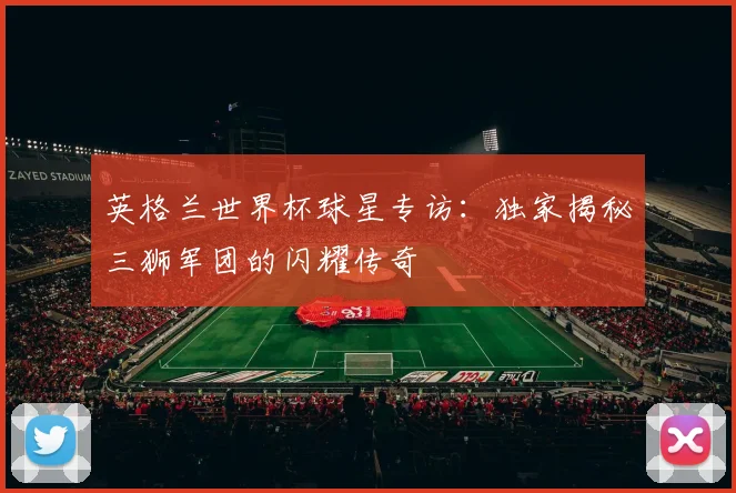 英格兰世界杯球星专访：独家揭秘三狮军团的闪耀传奇