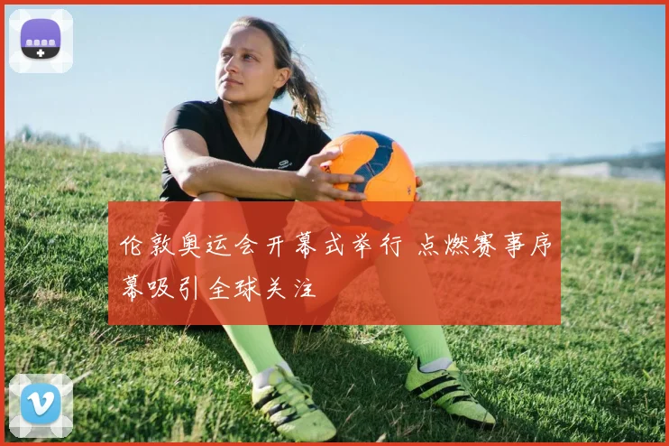 伦敦奥运会开幕式举行 点燃赛事序幕吸引全球关注