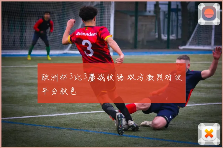 欧洲杯3比3鏖战收场 双方激烈对攻平分秋色