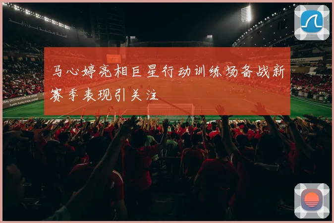 马心婷亮相巨星行动训练场备战新赛季表现引关注