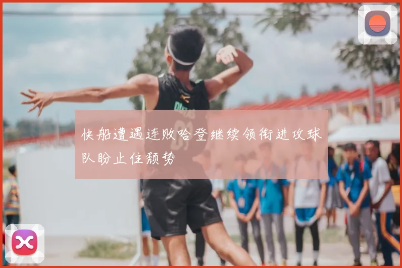 快船遭遇连败哈登继续领衔进攻球队盼止住颓势