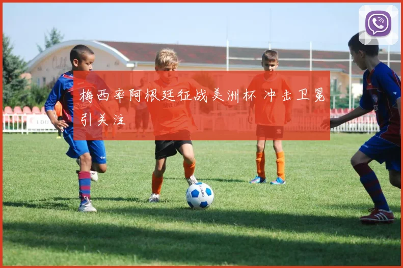 梅西率阿根廷征战美洲杯 冲击卫冕引关注