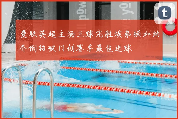 曼联英超主场三球完胜埃弗顿加纳乔倒钩破门创赛季最佳进球