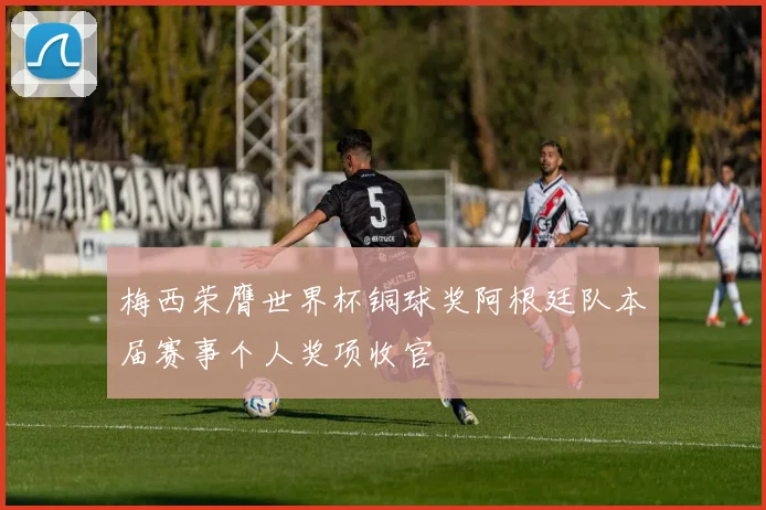 梅西荣膺世界杯铜球奖阿根廷队本届赛事个人奖项收官