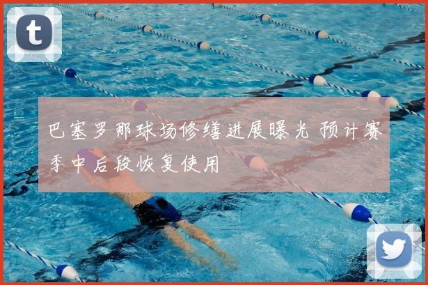 巴塞罗那球场修缮进展曝光 预计赛季中后段恢复使用