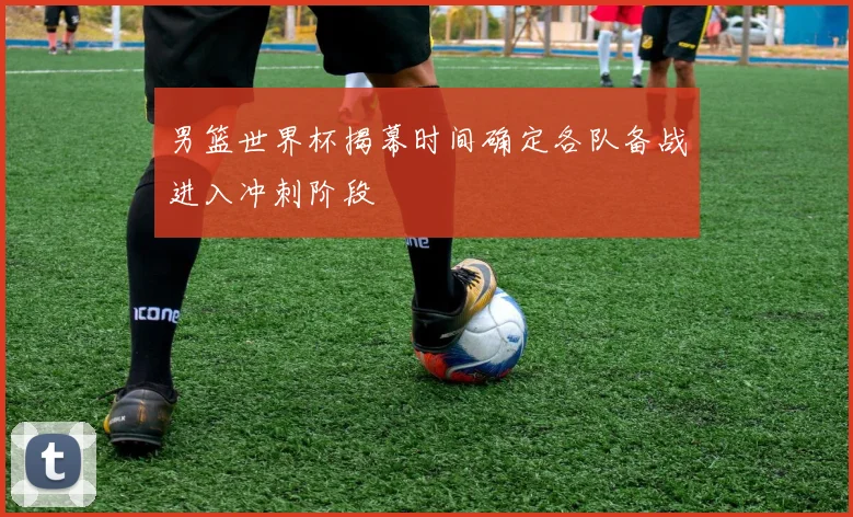 男篮世界杯揭幕时间确定各队备战进入冲刺阶段