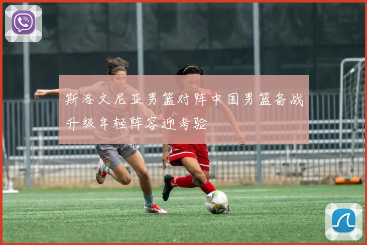 斯洛文尼亚男篮对阵中国男篮备战升级年轻阵容迎考验