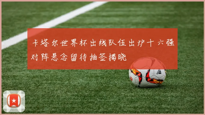 卡塔尔世界杯出线队伍出炉十六强对阵悬念留待抽签揭晓