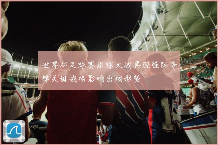 世界杯足球赛进球大战再现强队争锋关键战绩影响出线形势