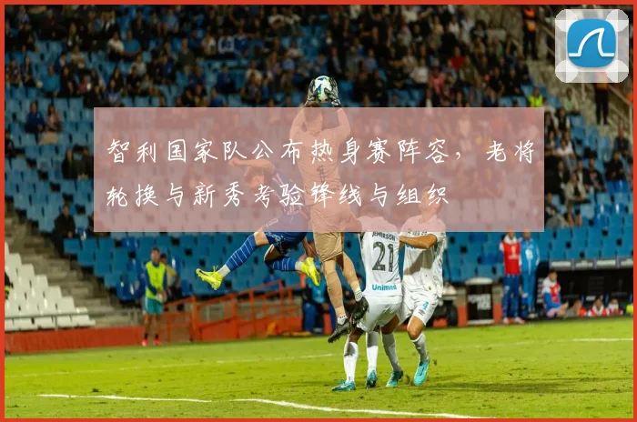 智利国家队公布热身赛阵容，老将轮换与新秀考验锋线与组织