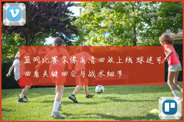 篮网比赛录像高清回放上线 球迷可回看关键回合与战术细节