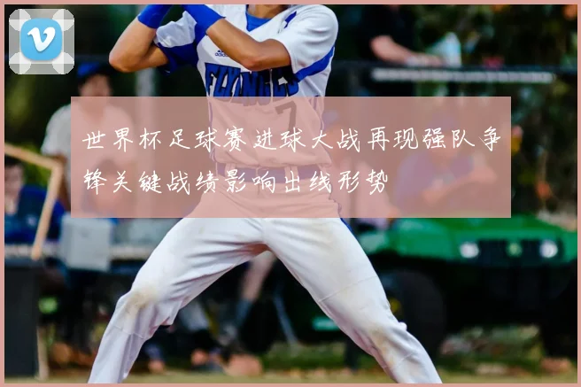 世界杯足球赛进球大战再现强队争锋关键战绩影响出线形势