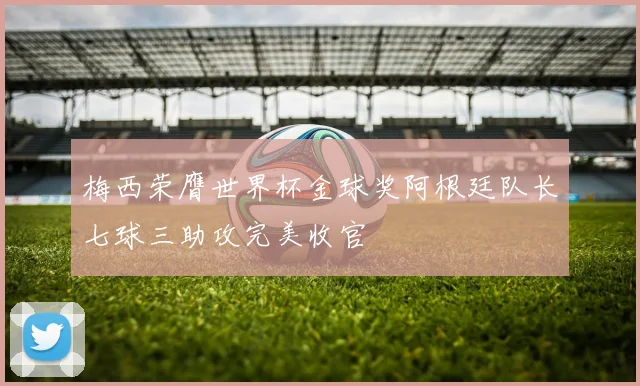 梅西荣膺世界杯金球奖阿根廷队长七球三助攻完美收官