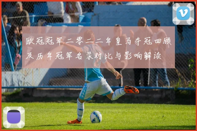 欧冠冠军二零二二年皇马夺冠回顾及历年冠军名录对比与影响解读