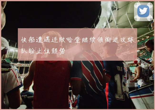 快船遭遇连败哈登继续领衔进攻球队盼止住颓势