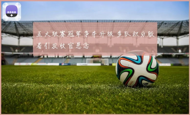 五大联赛冠军争夺升级 多队积分胶着引发收官悬念