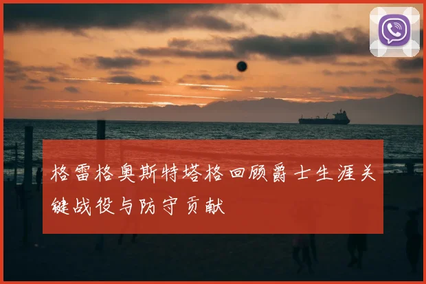 格雷格奥斯特塔格回顾爵士生涯关键战役与防守贡献