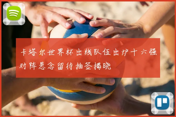 卡塔尔世界杯出线队伍出炉十六强对阵悬念留待抽签揭晓