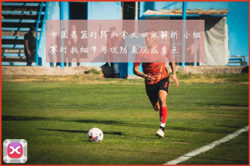 中国男篮对阵加拿大回放解析 小组赛对抗细节与攻防表现成看点