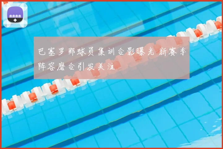 巴塞罗那球员集训合影曝光 新赛季阵容磨合引发关注