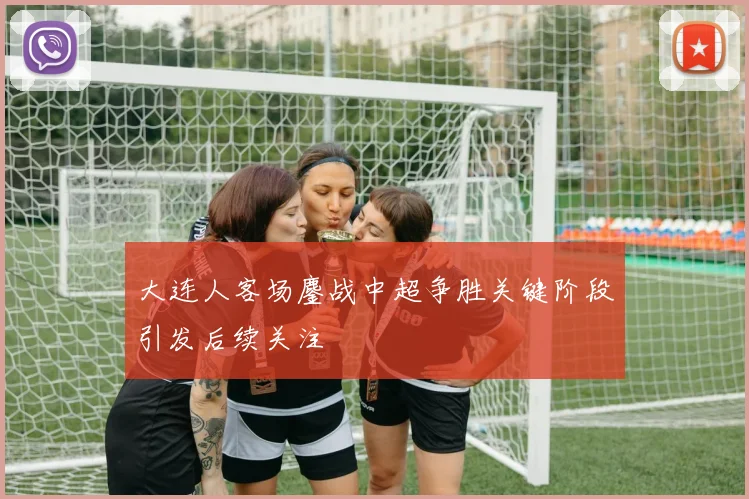 大连人客场鏖战中超争胜关键阶段引发后续关注