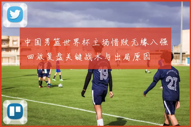 中国男篮世界杯主场惜败无缘八强 回放复盘关键战术与出局原因