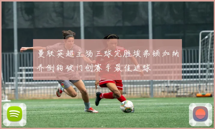 曼联英超主场三球完胜埃弗顿加纳乔倒钩破门创赛季最佳进球