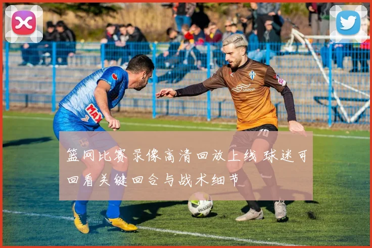 篮网比赛录像高清回放上线 球迷可回看关键回合与战术细节