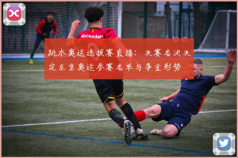 跳水奥运选拔赛直播：决赛名次决定东京奥运参赛名单与争金形势