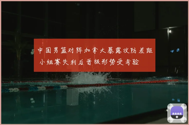 中国男篮对阵加拿大暴露攻防差距 小组赛失利后晋级形势受考验