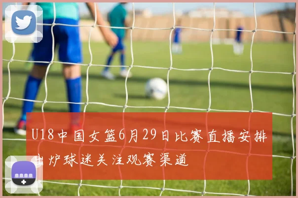 U18中国女篮6月29日比赛直播安排出炉球迷关注观赛渠道