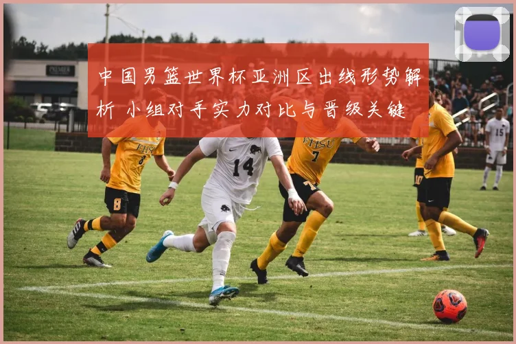 中国男篮世界杯亚洲区出线形势解析 小组对手实力对比与晋级关键