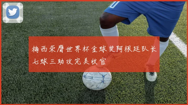 梅西荣膺世界杯金球奖阿根廷队长七球三助攻完美收官