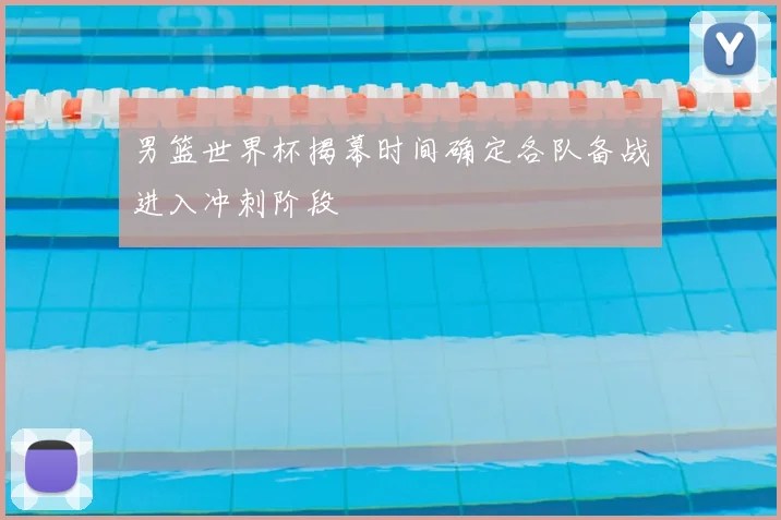 男篮世界杯揭幕时间确定各队备战进入冲刺阶段