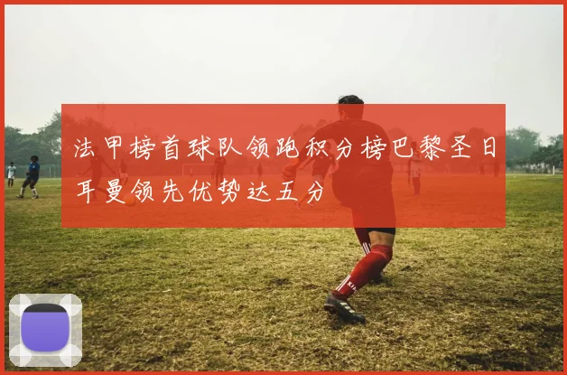 法甲榜首球队领跑积分榜巴黎圣日耳曼领先优势达五分