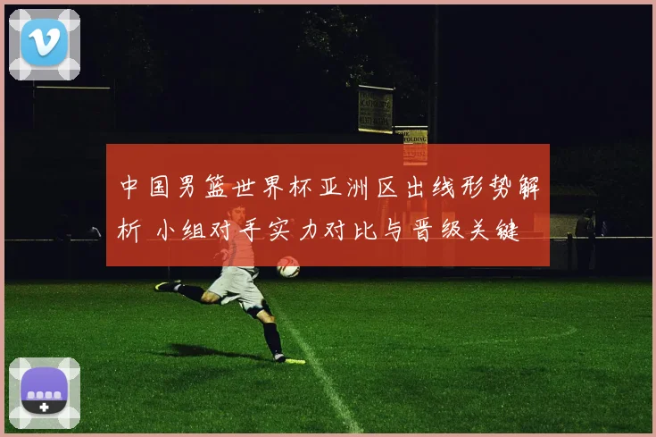 中国男篮世界杯亚洲区出线形势解析 小组对手实力对比与晋级关键
