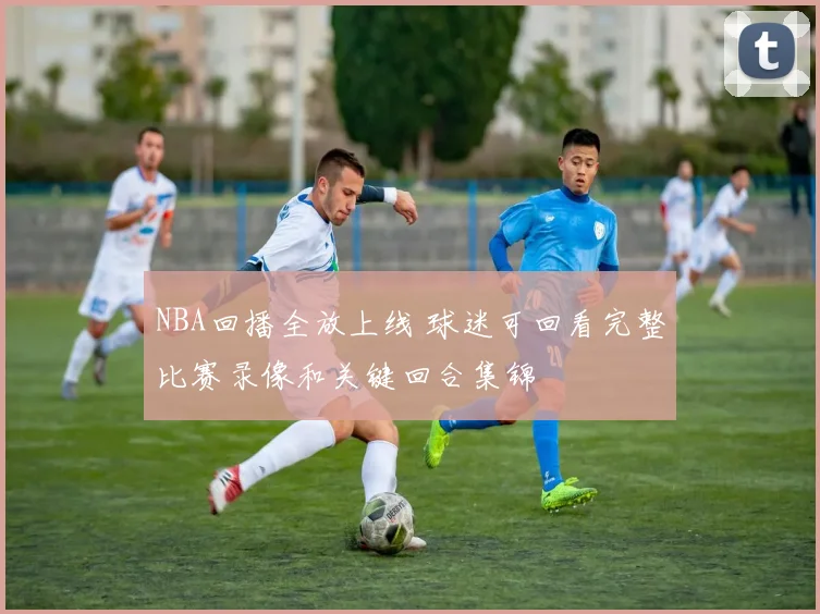 NBA回播全放上线 球迷可回看完整比赛录像和关键回合集锦