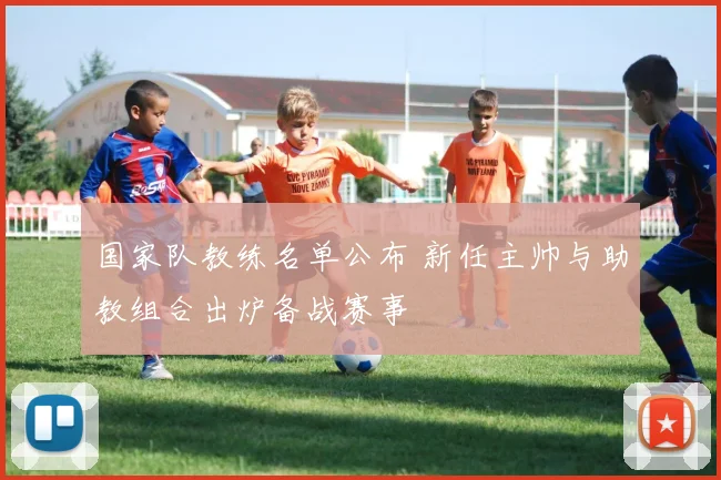 国家队教练名单公布 新任主帅与助教组合出炉备战赛事