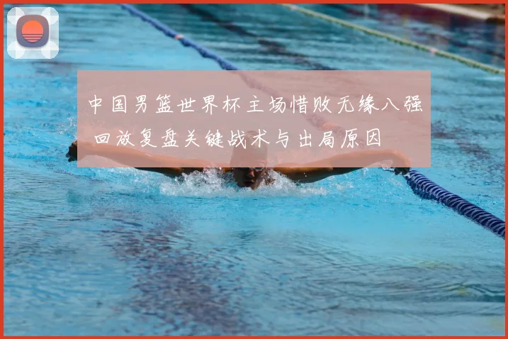 中国男篮世界杯主场惜败无缘八强 回放复盘关键战术与出局原因
