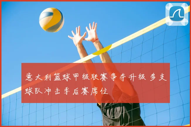 意大利篮球甲级联赛争夺升级 多支球队冲击季后赛席位