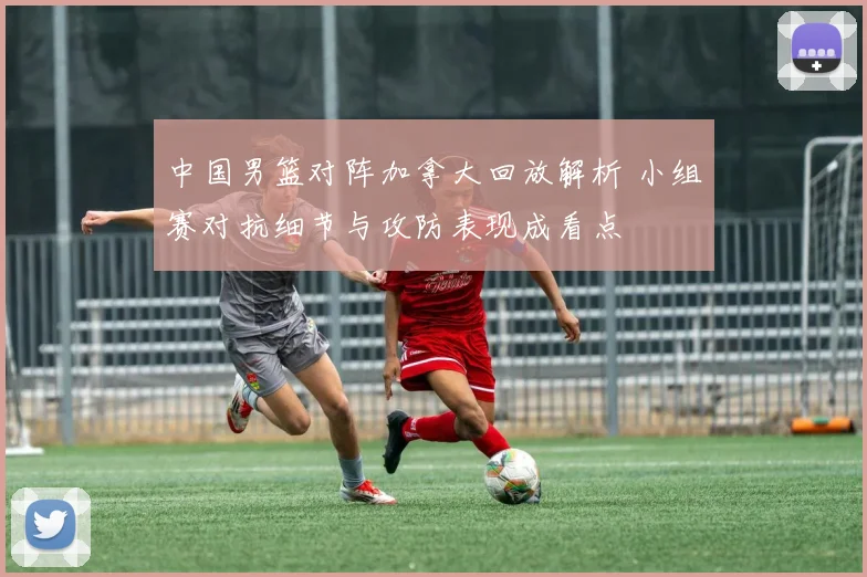 中国男篮对阵加拿大回放解析 小组赛对抗细节与攻防表现成看点