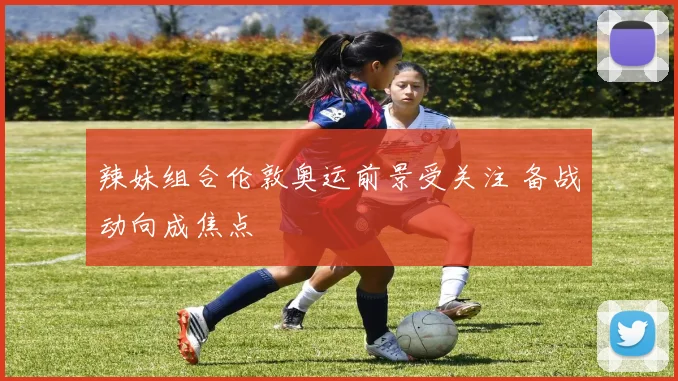 辣妹组合伦敦奥运前景受关注 备战动向成焦点