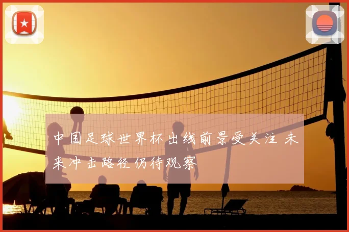 中国足球世界杯出线前景受关注 未来冲击路径仍待观察