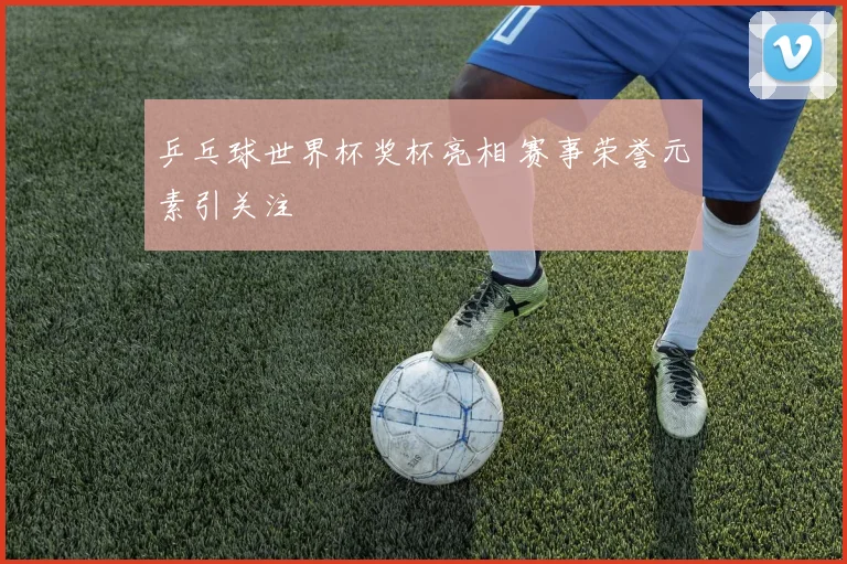 乒乓球世界杯奖杯亮相 赛事荣誉元素引关注