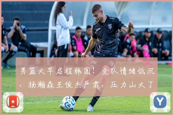 男篮大早启程韩国!全队情绪低沉,杨瀚森王俊杰严肃,压力山大了
