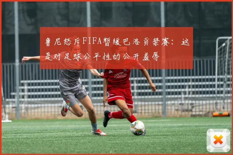 鲁尼怒斥FIFA暂缓巴洛贡禁赛:这是对足球公平性的公开羞辱